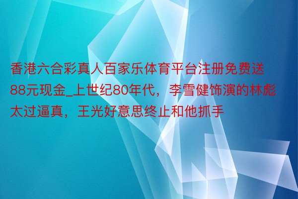 香港六合彩真人百家乐体育平台注册免费送88元现金_上世纪80年代，李雪健饰演的林彪太过逼真，王光好意思终止和他抓手