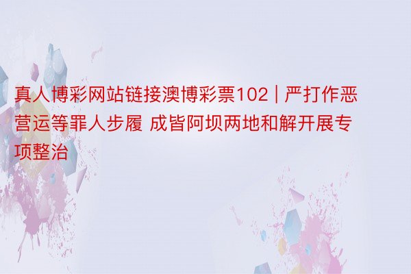 真人博彩网站链接澳博彩票102 | 严打作恶营运等罪人步履 成皆阿坝两地和解开展专项整治