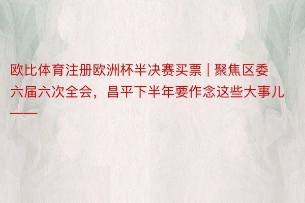 欧比体育注册欧洲杯半决赛买票 | 聚焦区委六届六次全会，昌平下半年要作念这些大事儿——
