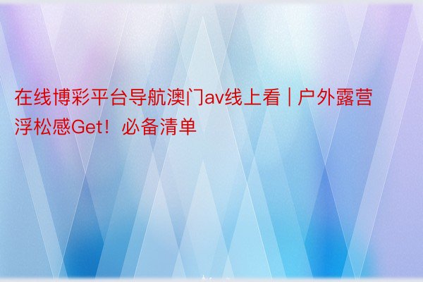 在线博彩平台导航澳门av线上看 | 户外露营浮松感Get!必备清单⛺️