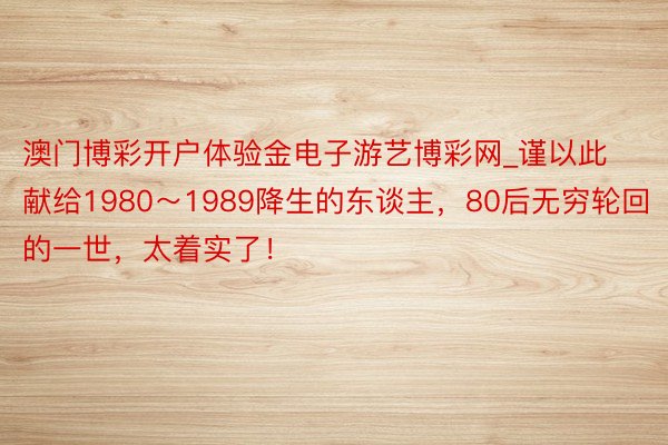 澳门博彩开户体验金电子游艺博彩网_谨以此献给1980～1989降生的东谈主，80后无穷轮回的一世，太着实了！