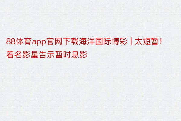 88体育app官网下载海洋国际博彩 | 太短暂！着名影星告示暂时息影